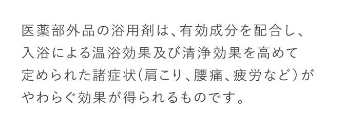 医薬部外品の浴用剤は、有効成分を配合し、入浴による温浴効果及び清浄効果を高めて定められた諸症状肩こり、腰痛、疲労など）がやわらぐ効果が得られるものです。