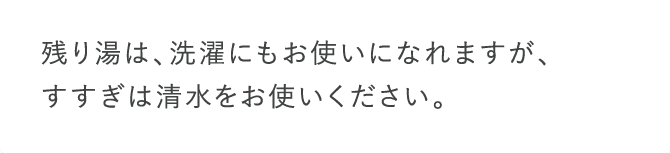 残り湯は、洗濯にもお使いになれますが、すすぎは清水をお使いください。